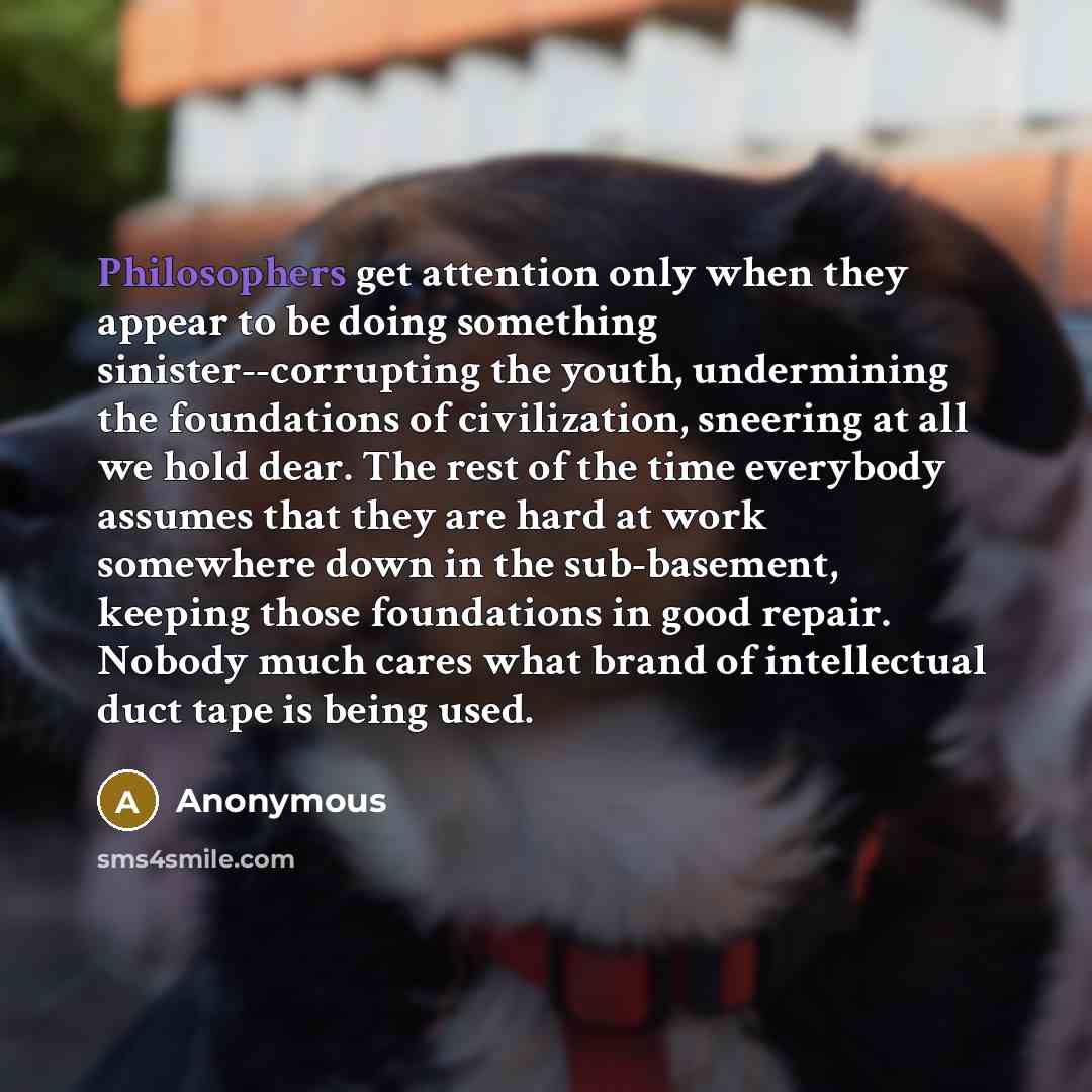 “Philosophers get attention only when they appear to be doing something sinister--corrupting the youth, undermining the foundations of civilization, sneering at all we hold dear. The rest of the time everybody assumes that they are hard at work somewhere down in the sub-basement, keeping those…” quote by Anonymous