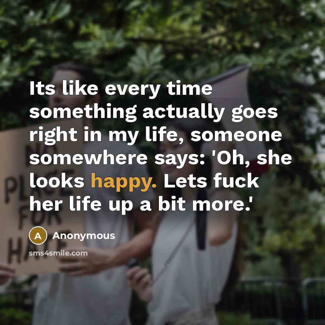 “Its like every time something actually goes right in my life, someone somewhere says: 'Oh, she looks happy. Lets fuck her life up a bit more.'” quote by Anonymous