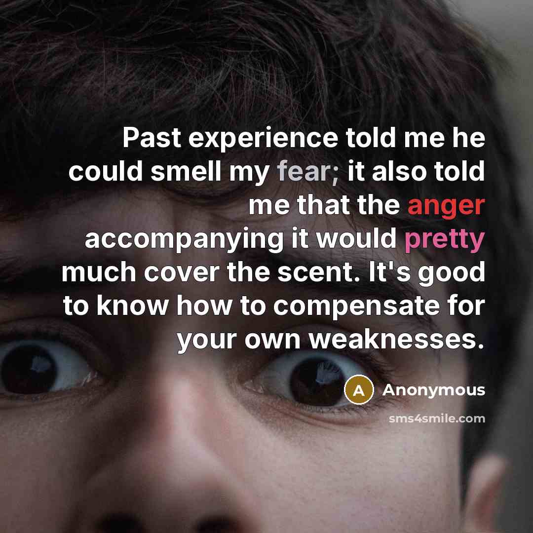 “Past experience told me he could smell my fear; it also told me that the anger accompanying it would pretty much cover the scent. It's good to know how to compensate for your own weaknesses.” quote by Anonymous