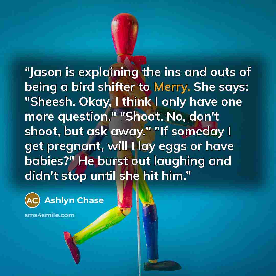 “Jason is explaining the ins and outs of being a bird shifter to Merry. She says: "Sheesh. Okay, I think I only have one more question." "Shoot. No, don't shoot, but ask away." "If someday I get pregnant, will I lay eggs or have babies?" He burst out laughing and didn't stop until she hit him.” quote by Ashlyn Chase