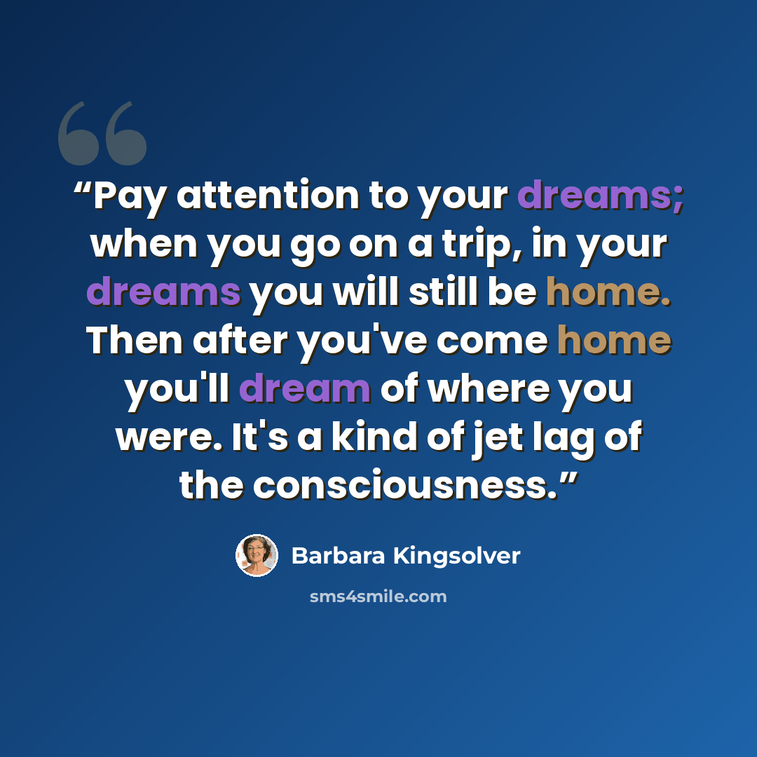 “Pay attention to your dreams; when you go on a trip, in your dreams you will still be home. Then after you've come home you'll dream of where you were. It's a kind of jet lag of the consciousness.” quote by Barbara Kingsolver