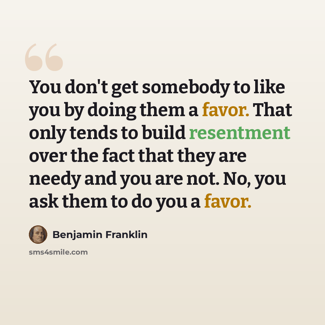 “You don't get somebody to like you by doing them a favor. That only tends to build resentment over the fact that they are needy and you are not. No, you ask them to do you a favor.” quote by Benjamin Franklin