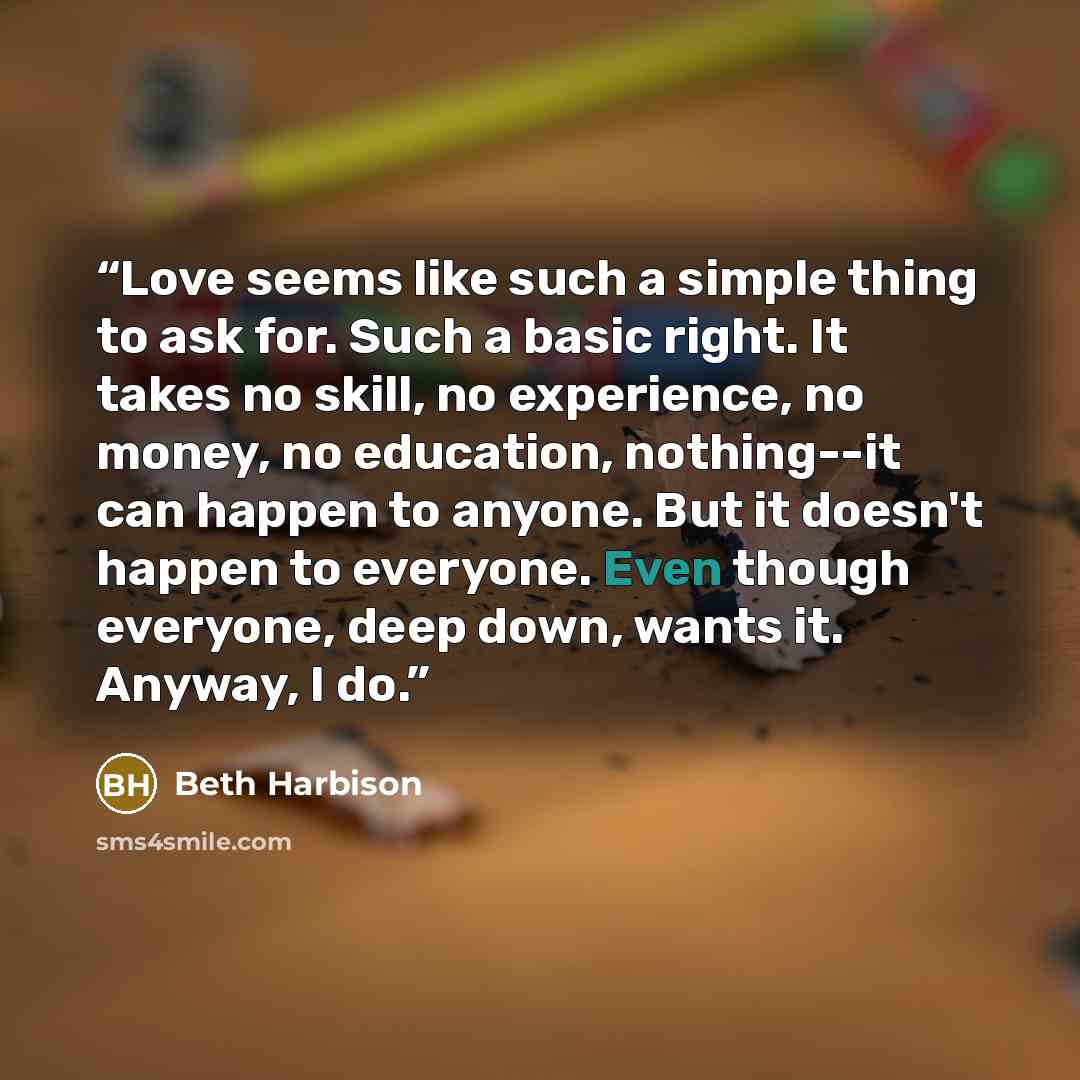 “Love seems like such a simple thing to ask for. Such a basic right. It takes no skill, no experience, no money, no education, nothing--it can happen to anyone. But it doesn't happen to everyone. Even though everyone, deep down, wants it. Anyway, I do.” quote by Beth Harbison