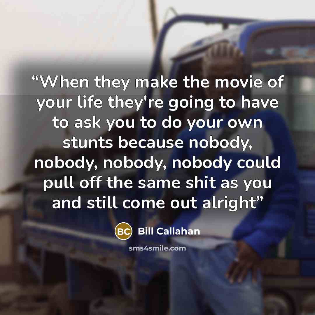 “When they make the movie of your life they're going to have to ask you to do your own stunts because nobody, nobody, nobody, nobody could pull off the same shit as you and still come out alright” quote by Bill Callahan
