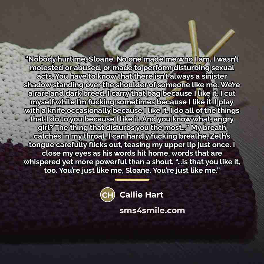 “Nobody hurt me, Sloane. No one made me who I am. I wasn’t molested or abused, or made to perform disturbing sexual acts. You have to know that there isn’t always a sinister shadow standing over the shoulder of someone like me. We’re a rare and dark breed. I carry that bag because I like it. I cut…” quote by Callie Hart