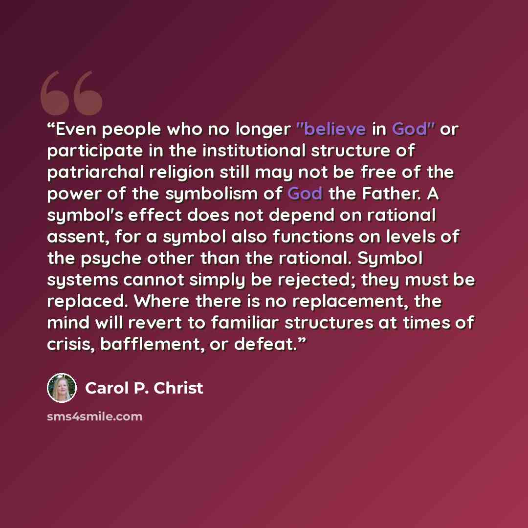 “Even people who no longer "believe in God" or participate in the institutional structure of patriarchal religion still may not be free of the power of the symbolism of God the Father. A symbol's effect does not depend on rational assent, for a symbol also functions on levels of the psyche other…” quote by Carol P. Christ