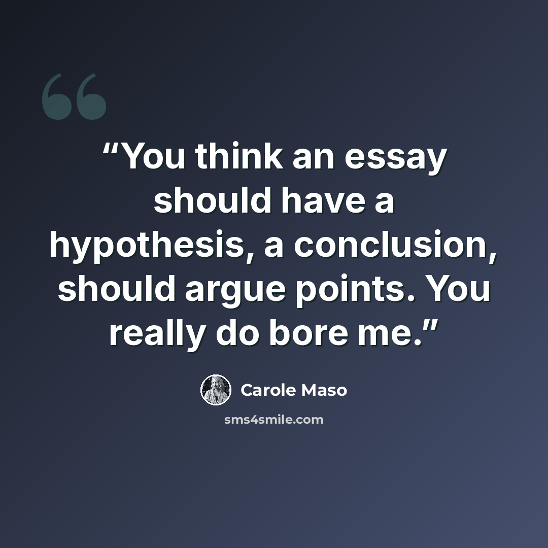 “You think an essay should have a hypothesis, a conclusion, should argue points. You really do bore me.” quote by Carole Maso