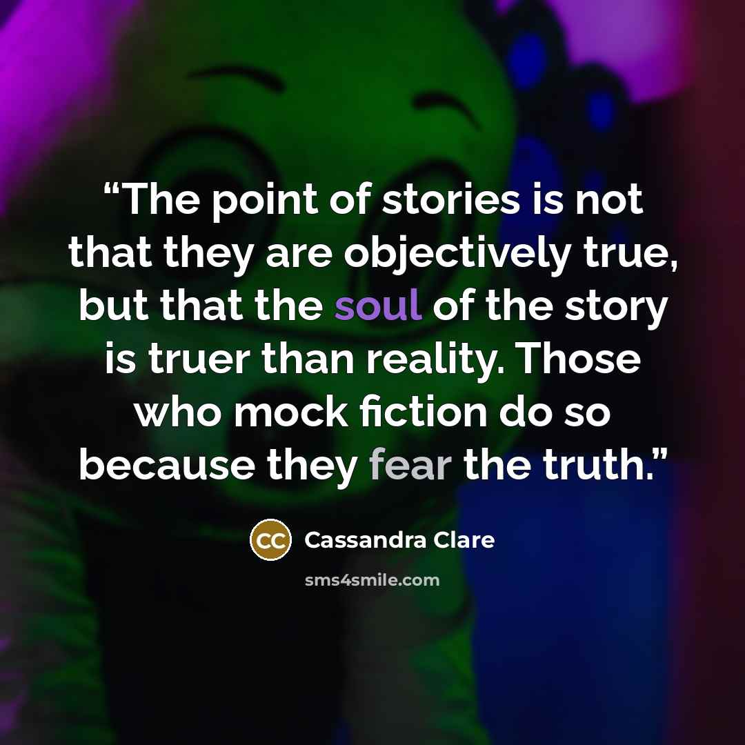 “The point of stories is not that they are objectively true, but that the soul of the story is truer than reality. Those who mock fiction do so because they fear the truth.” quote by Cassandra Clare
