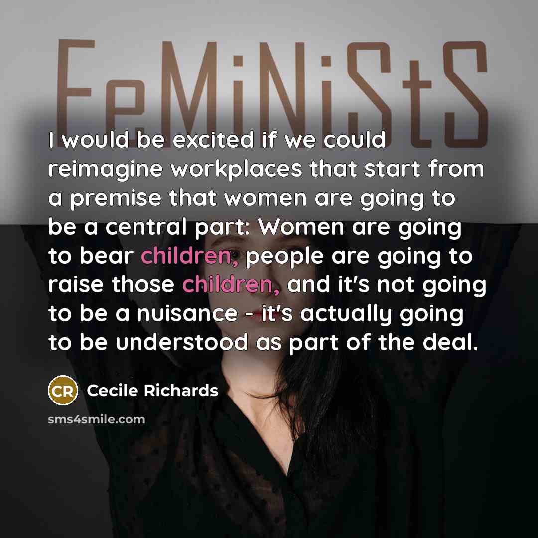 “I would be excited if we could reimagine workplaces that start from a premise that women are going to be a central part: Women are going to bear children, people are going to raise those children, and it's not going to be a nuisance - it's actually going to be understood as part of the deal.” quote by Cecile Richards