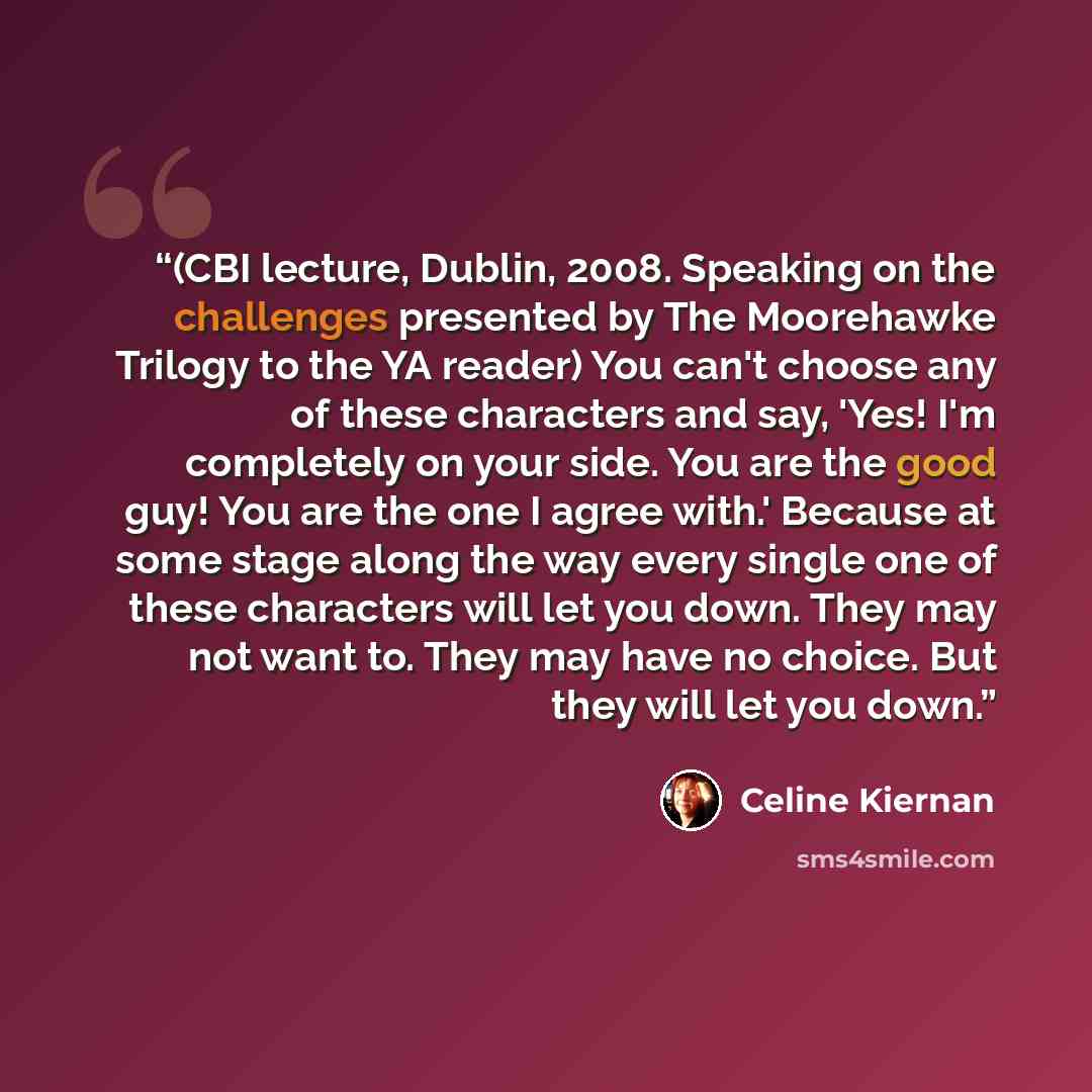 “(CBI lecture, Dublin, 2008. Speaking on the challenges presented by The Moorehawke Trilogy to the YA reader) You can't choose any of these characters and say, 'Yes! I'm completely on your side. You are the good guy! You are the one I agree with.' Because at some stage along the way every single…” quote by Celine Kiernan