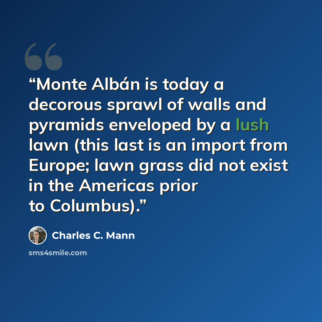 “Monte Albán is today a decorous sprawl of walls and pyramids enveloped by a lush lawn (this last is an import from Europe; lawn grass did not exist in the Americas prior to Columbus).” quote by Charles C. Mann
