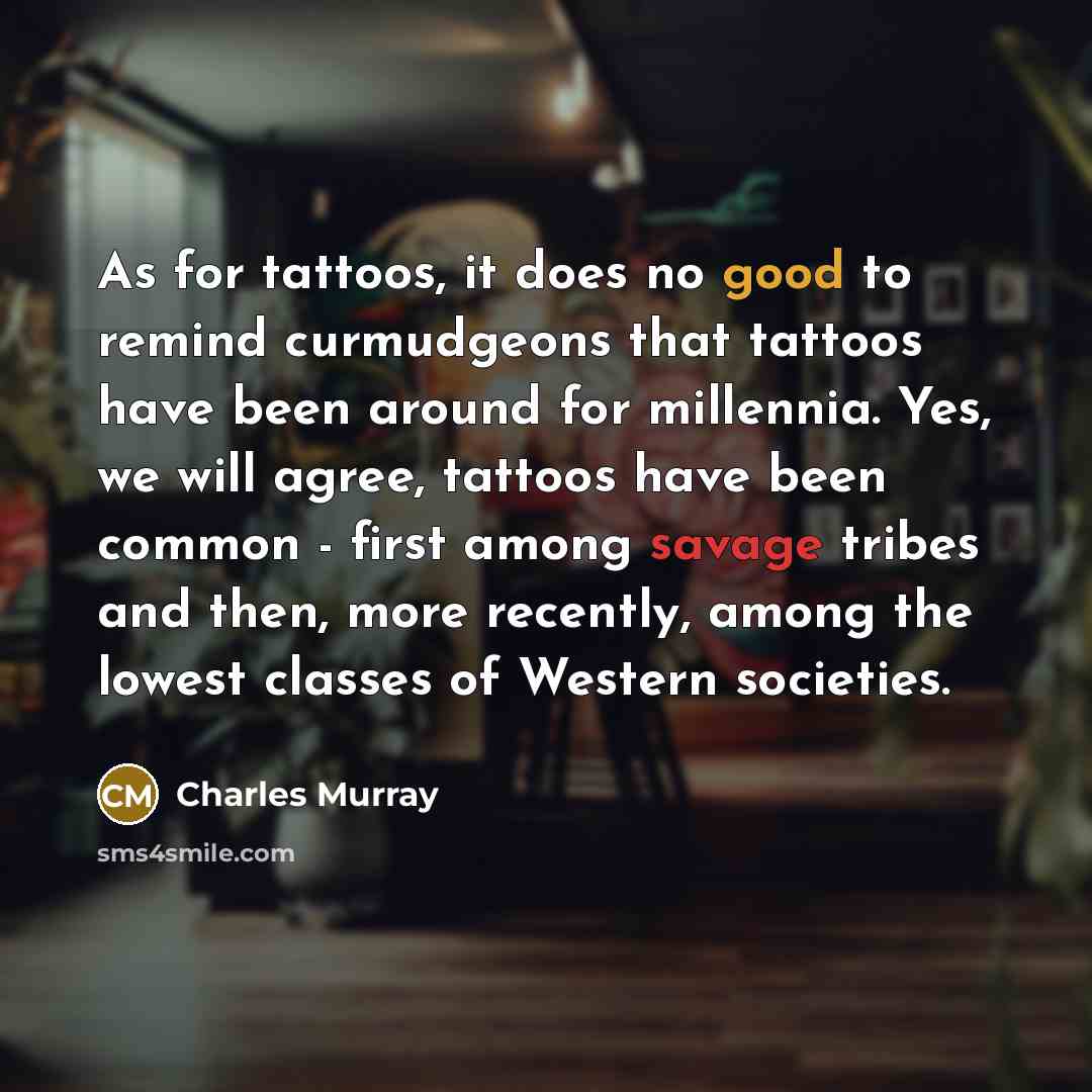 “As for tattoos, it does no good to remind curmudgeons that tattoos have been around for millennia. Yes, we will agree, tattoos have been common - first among savage tribes and then, more recently, among the lowest classes of Western societies.” quote by Charles Murray