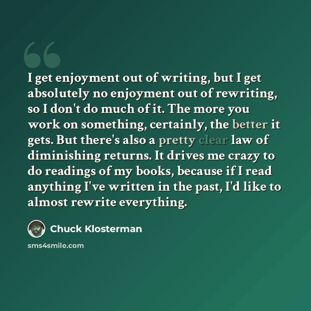 “I get enjoyment out of writing, but I get absolutely no enjoyment out of rewriting, so I don't do much of it. The more you work on something, certainly, the better it gets. But there's also a pretty clear law of diminishing returns. It drives me crazy to do readings of my books, because if I read…” quote by Chuck Klosterman