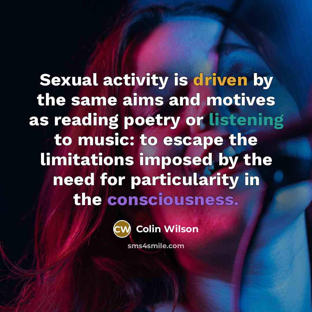 “Sexual activity is driven by the same aims and motives as reading poetry or listening to music: to escape the limitations imposed by the need for particularity in the consciousness.” quote by Colin Wilson
