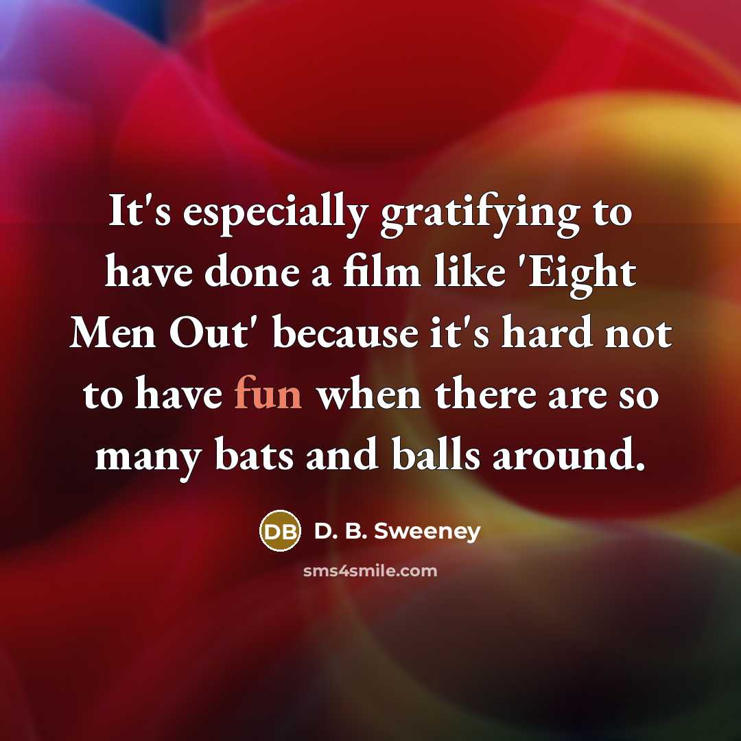 “It's especially gratifying to have done a film like 'Eight Men Out' because it's hard not to have fun when there are so many bats and balls around.” quote by D. B. Sweeney