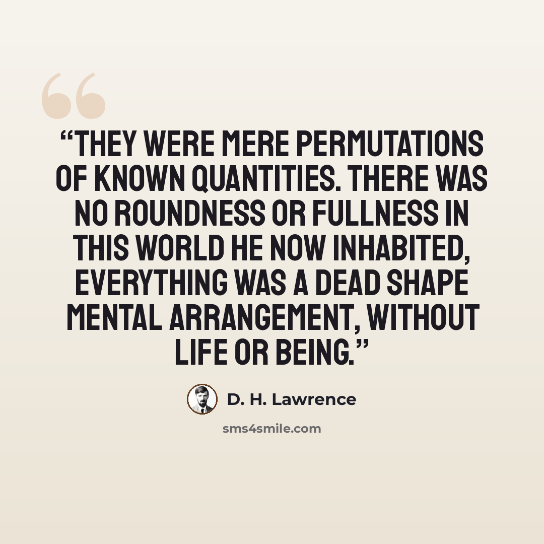“They were mere permutations of known quantities. There was no roundness or fullness in this world he now inhabited, everything was a dead shape mental arrangement, without life or being.” quote by D. H. Lawrence