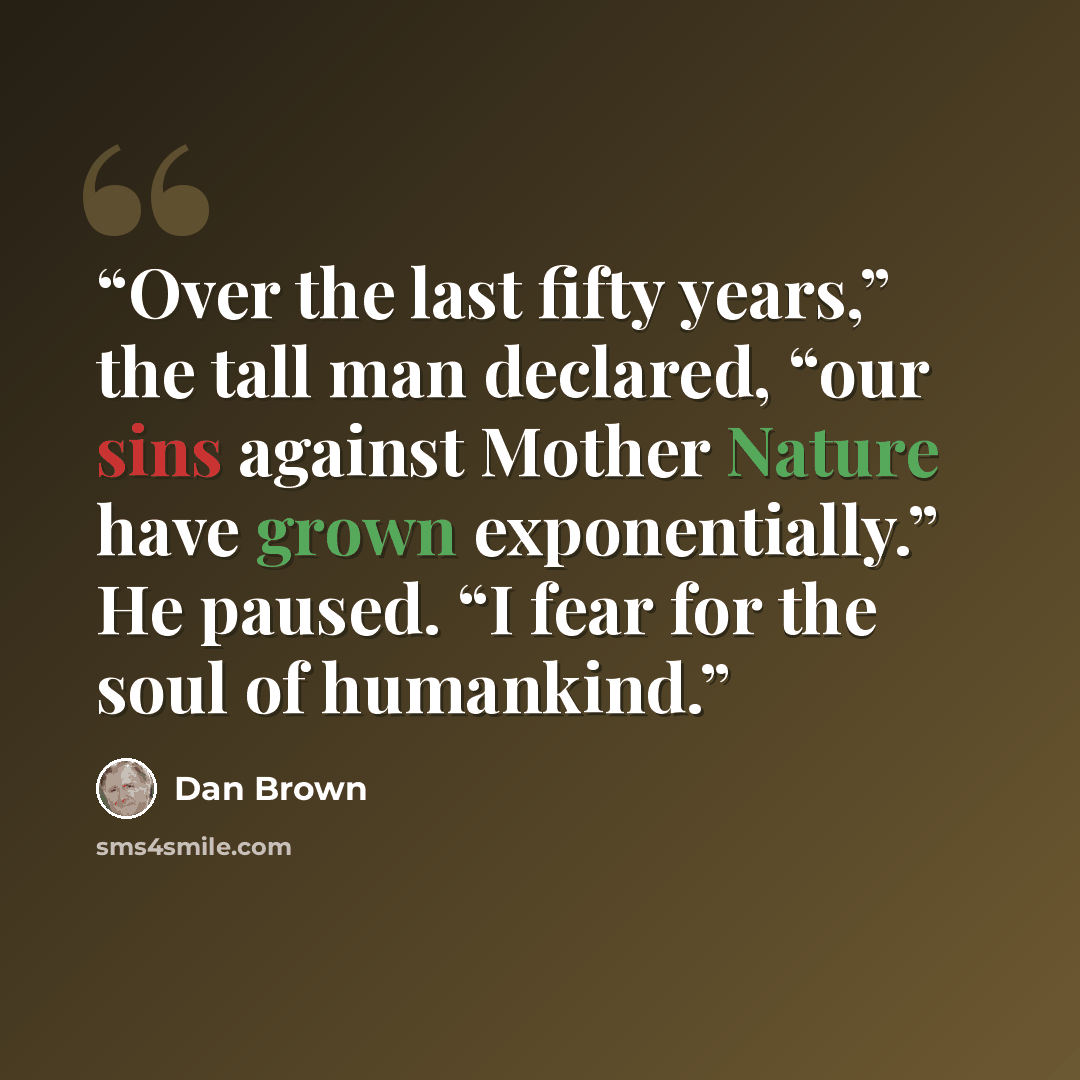 “Over the last fifty years,” the tall man declared, “our sins against Mother Nature have grown exponentially.” He paused. “I fear for the soul of humankind.” quote by Dan Brown