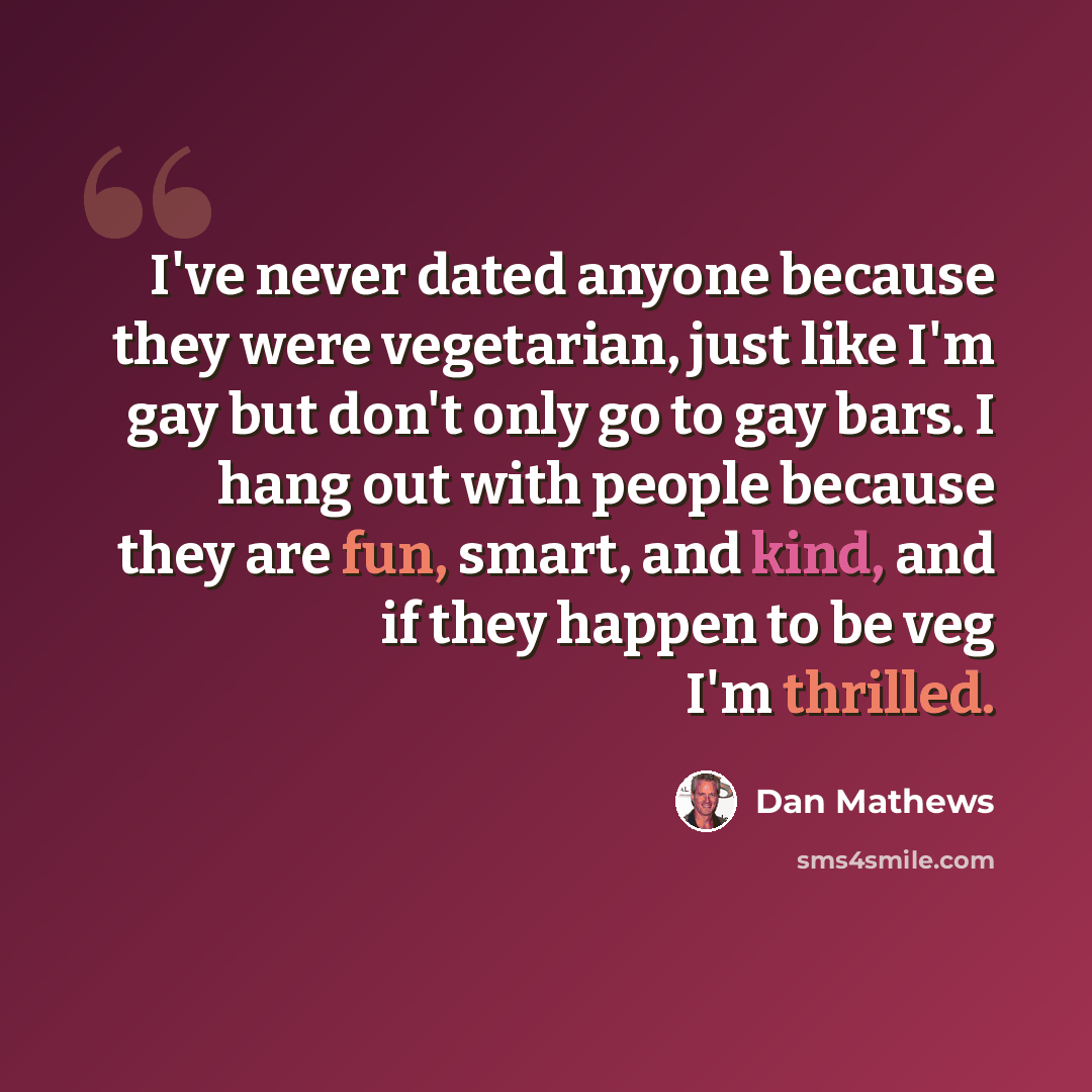 “I've never dated anyone because they were vegetarian, just like I'm gay but don't only go to gay bars. I hang out with people because they are fun, smart, and kind, and if they happen to be veg I'm thrilled.” quote by Dan Mathews