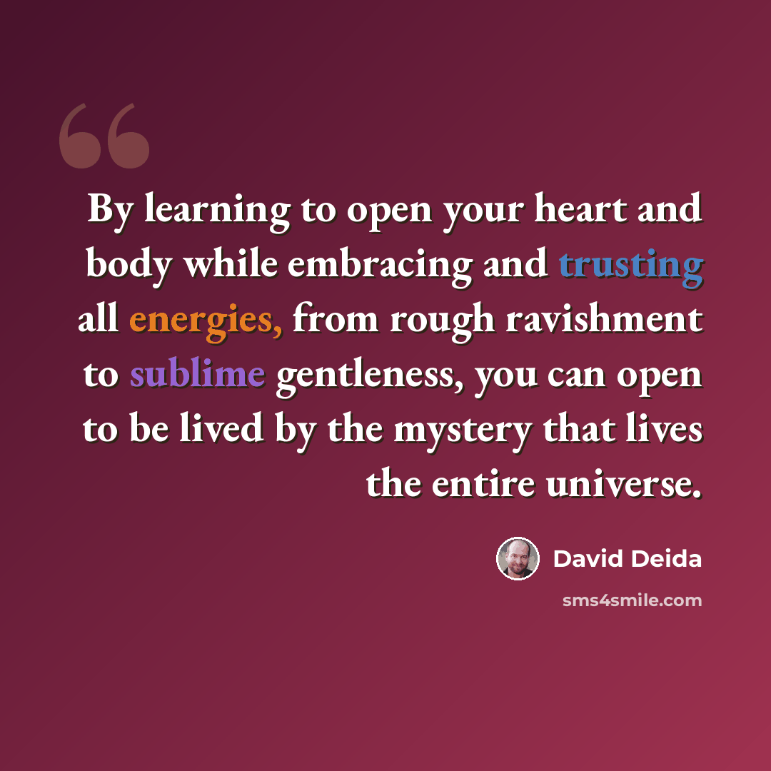 “By learning to open your heart and body while embracing and trusting all energies, from rough ravishment to sublime gentleness, you can open to be lived by the mystery that lives the entire universe.” quote by David Deida