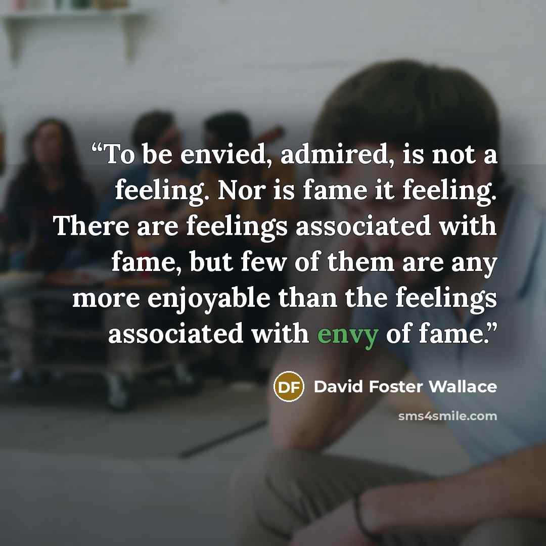 “To be envied, admired, is not a feeling. Nor is fame it feeling. There are feelings associated with fame, but few of them are any more enjoyable than the feelings associated with envy of fame.” quote by David Foster Wallace