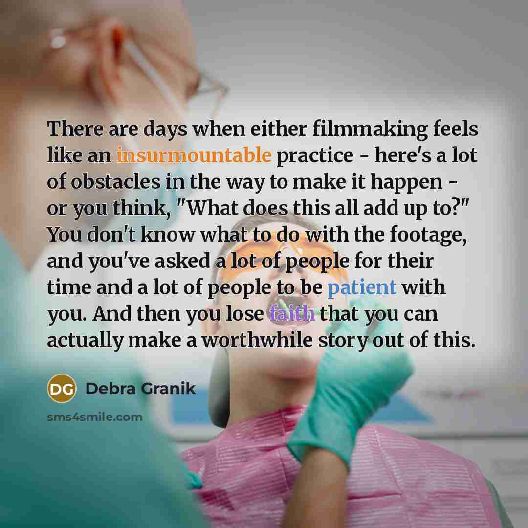 “There are days when either filmmaking feels like an insurmountable practice - here's a lot of obstacles in the way to make it happen - or you think, "What does this all add up to?" You don't know what to do with the footage, and you've asked a lot of people for their time and a lot of people to be…” quote by Debra Granik