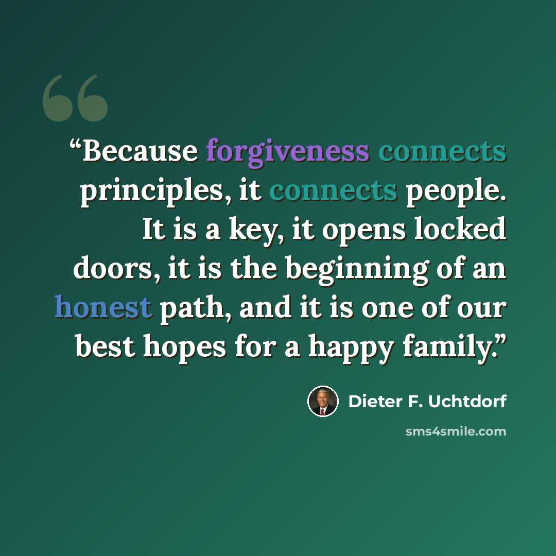 “Because forgiveness connects principles, it connects people. It is a key, it opens locked doors, it is the beginning of an honest path, and it is one of our best hopes for a happy family.” quote by Dieter F. Uchtdorf