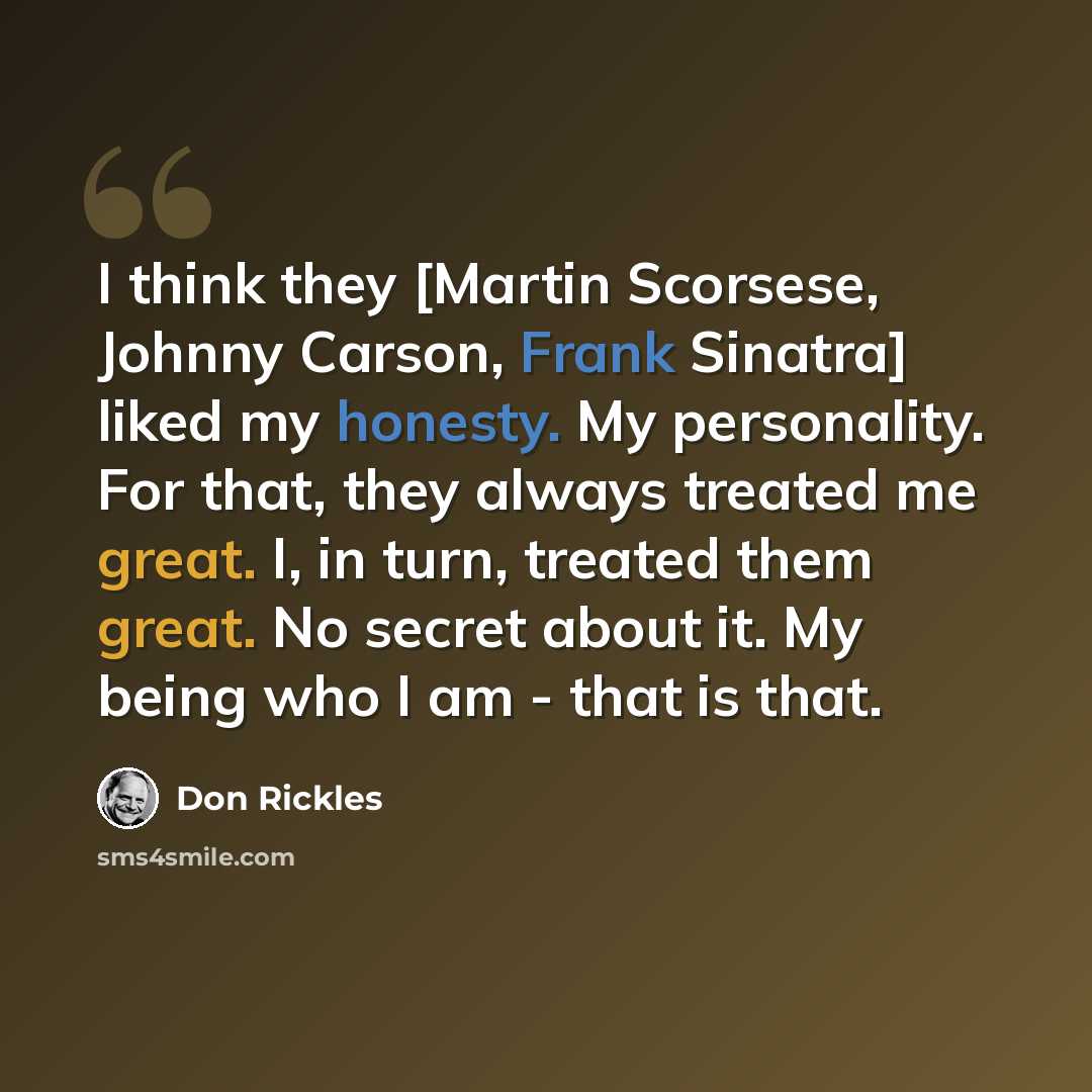 “I think they [Martin Scorsese, Johnny Carson, Frank Sinatra] liked my honesty. My personality. For that, they always treated me great. I, in turn, treated them great. No secret about it. My being who I am - that is that.” quote by Don Rickles
