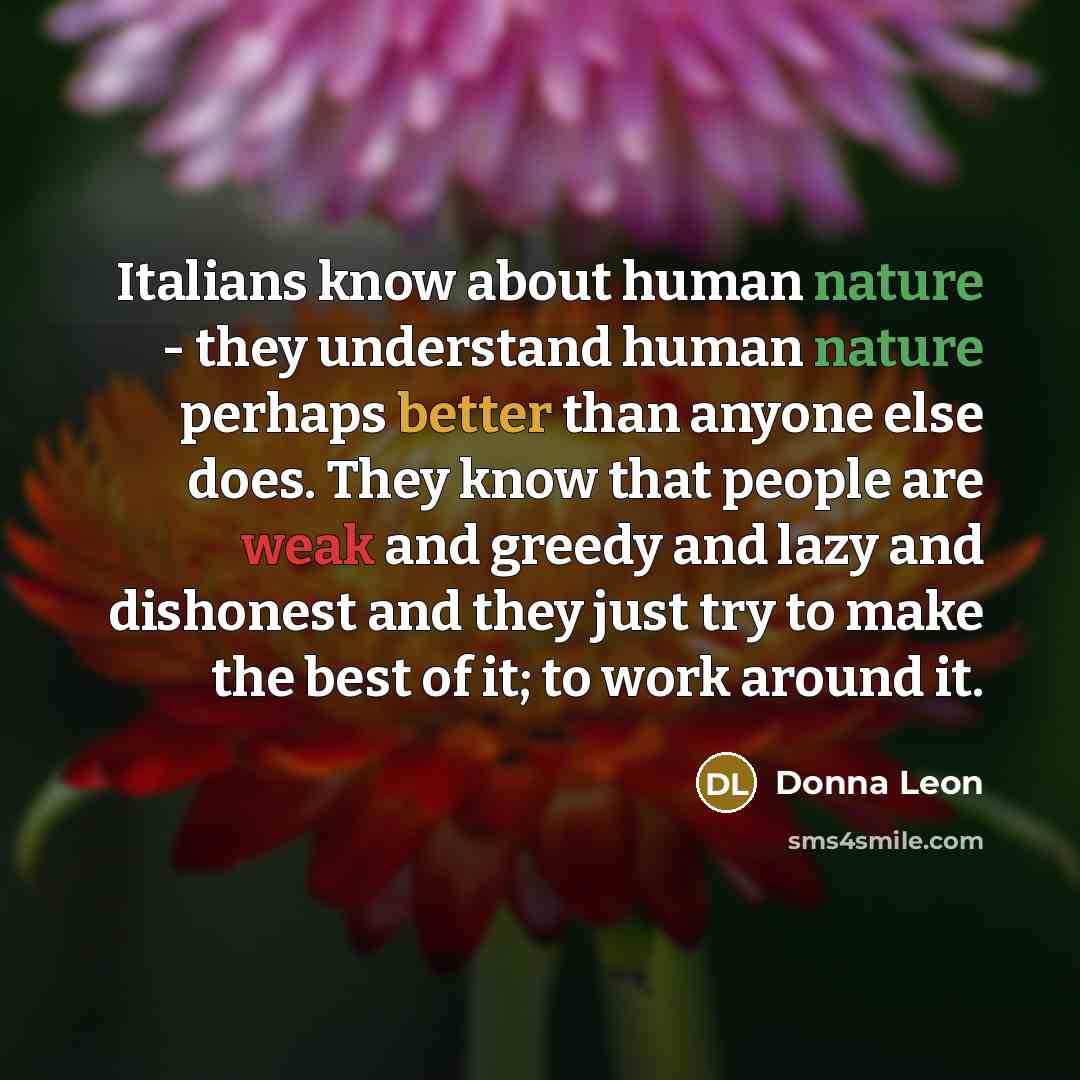 “Italians know about human nature - they understand human nature perhaps better than anyone else does. They know that people are weak and greedy and lazy and dishonest and they just try to make the best of it; to work around it.” quote by Donna Leon