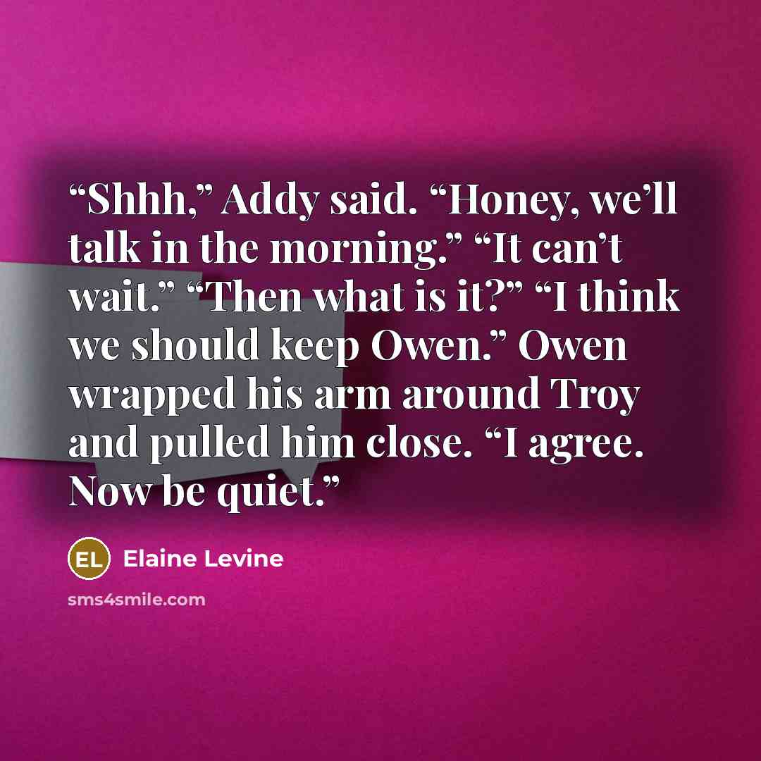 “Shhh,” Addy said. “Honey, we’ll talk in the morning.” “It can’t wait.” “Then what is it?” “I think we should keep Owen.” Owen wrapped his arm around Troy and pulled him close. “I agree. Now be quiet.” quote by Elaine Levine