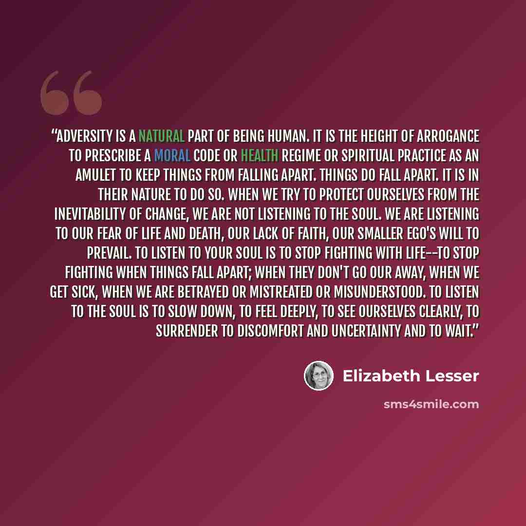 “Adversity is a natural part of being human. It is the height of arrogance to prescribe a moral code or health regime or spiritual practice as an amulet to keep things from falling apart. Things do fall apart. It is in their nature to do so. When we try to protect ourselves from the inevitability…” quote by Elizabeth Lesser