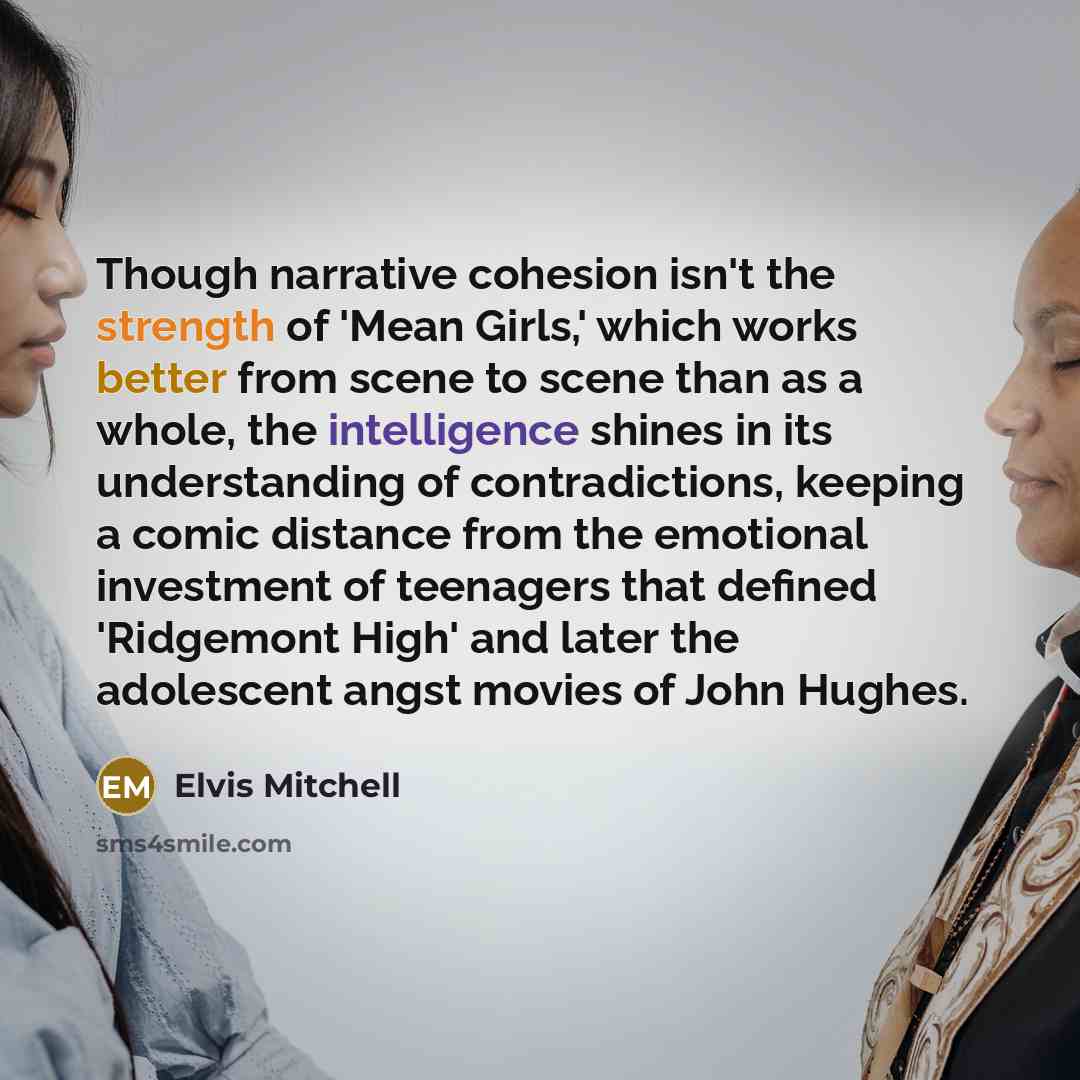 “Though narrative cohesion isn't the strength of 'Mean Girls,' which works better from scene to scene than as a whole, the intelligence shines in its understanding of contradictions, keeping a comic distance from the emotional investment of teenagers that defined 'Ridgemont High' and later the…” quote by Elvis Mitchell