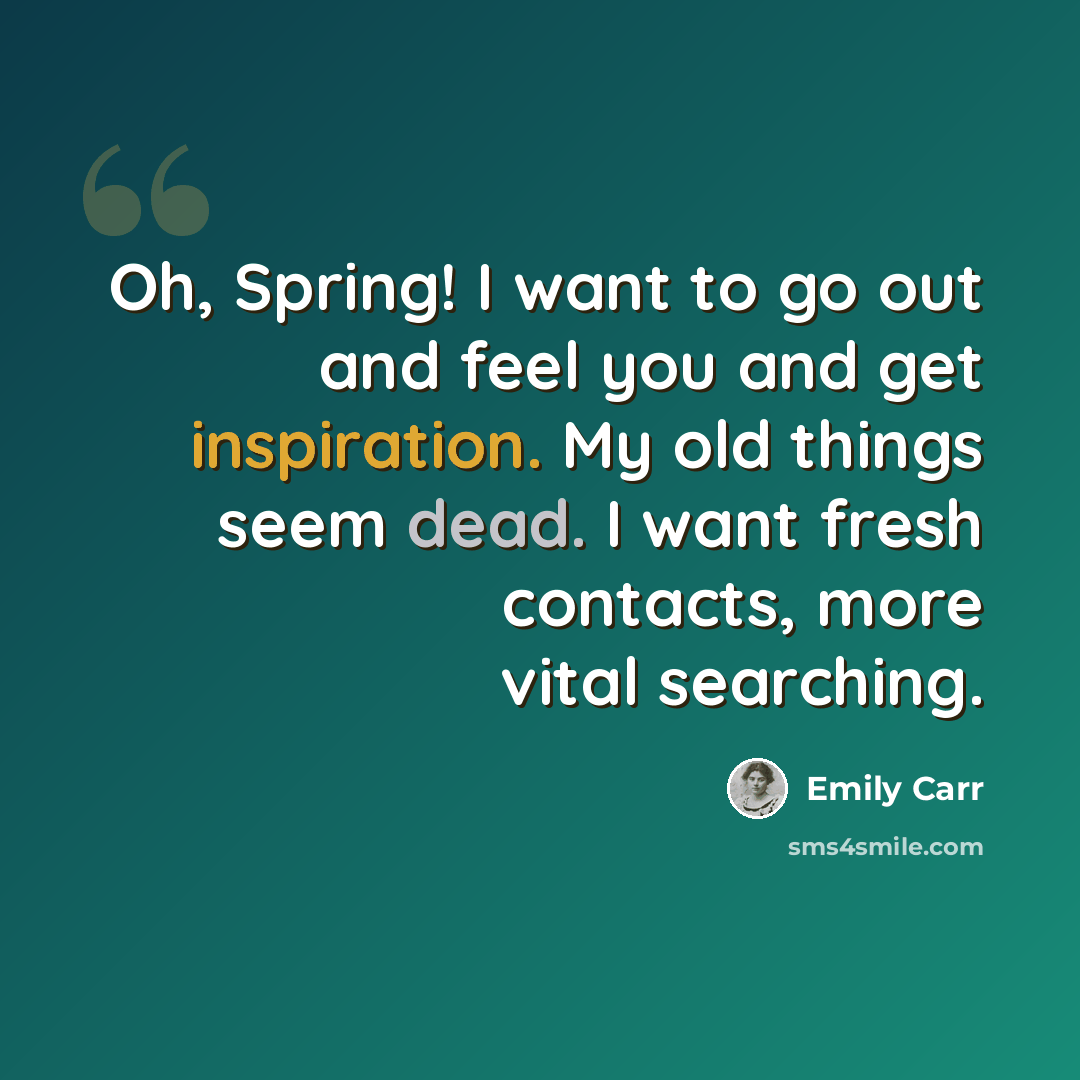 “Oh, Spring! I want to go out and feel you and get inspiration. My old things seem dead. I want fresh contacts, more vital searching.” quote by Emily Carr