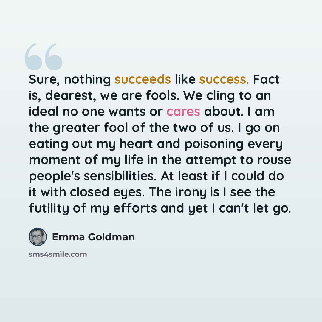 “Sure, nothing succeeds like success. Fact is, dearest, we are fools. We cling to an ideal no one wants or cares about. I am the greater fool of the two of us. I go on eating out my heart and poisoning every moment of my life in the attempt to rouse people's sensibilities. At least if I could do it…” quote by Emma Goldman
