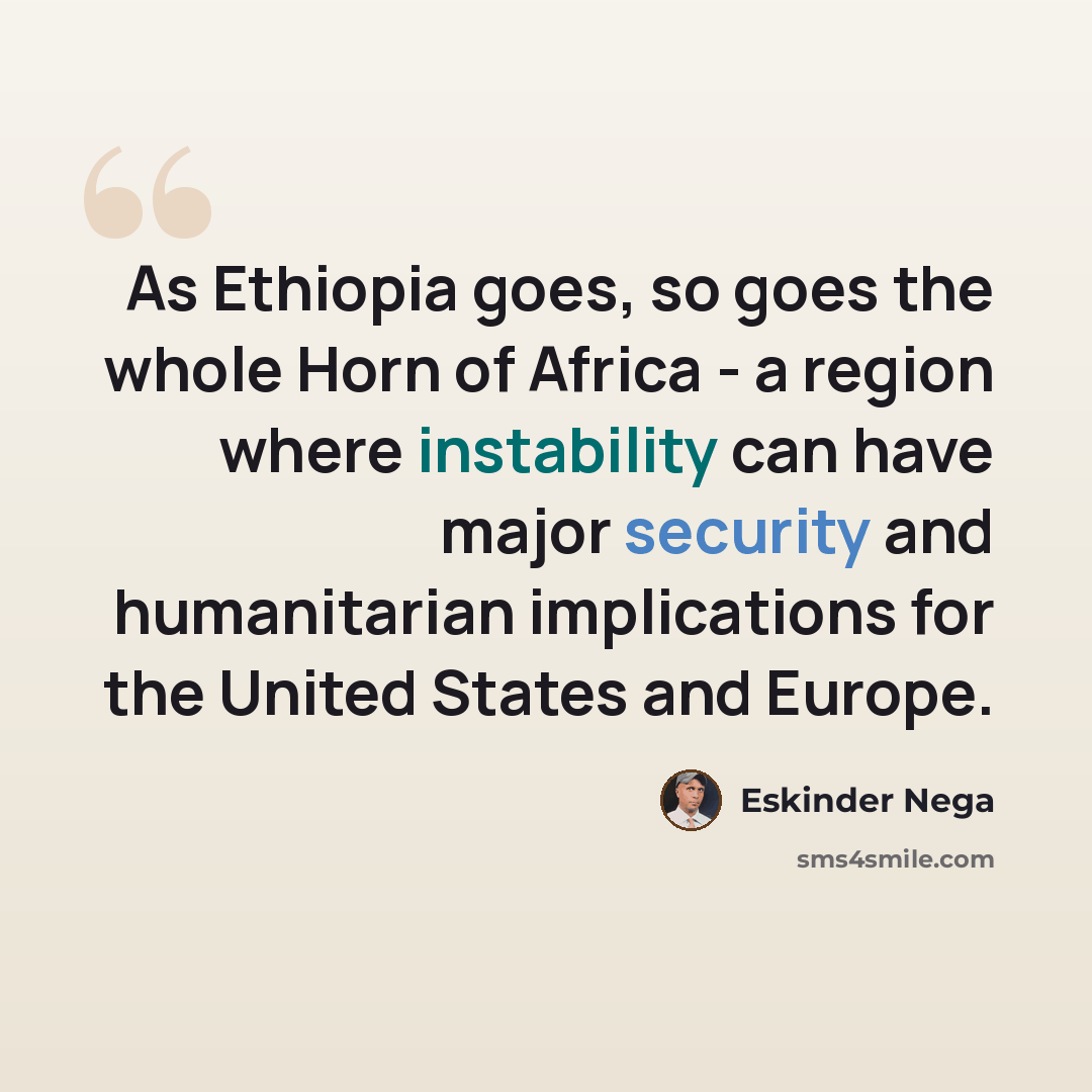“As Ethiopia goes, so goes the whole Horn of Africa - a region where instability can have major security and humanitarian implications for the United States and Europe.” quote by Eskinder Nega