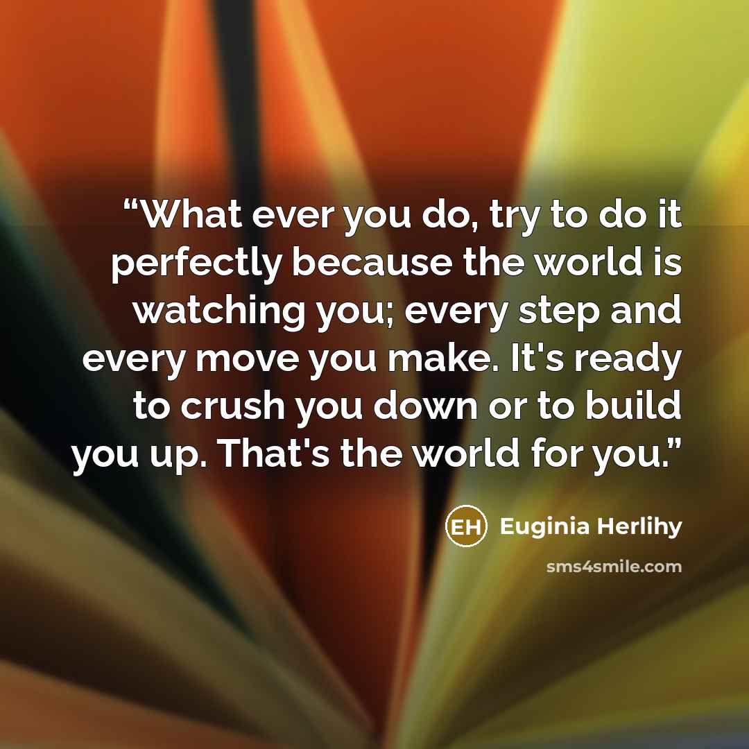 “What ever you do, try to do it perfectly because the world is watching you; every step and every move you make. It's ready to crush you down or to build you up. That's the world for you.” quote by Euginia Herlihy