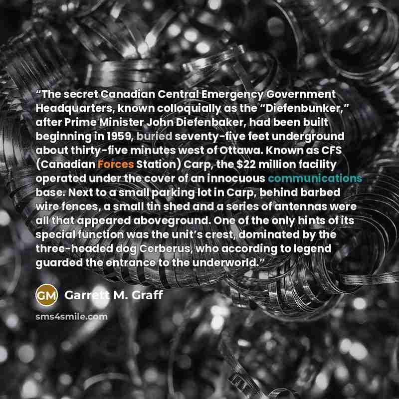 “The secret Canadian Central Emergency Government Headquarters, known colloquially as the “Diefenbunker,” after Prime Minister John Diefenbaker, had been built beginning in 1959, buried seventy-five feet underground about thirty-five minutes west of Ottawa. Known as CFS (Canadian Forces Station)…” quote by Garrett M. Graff