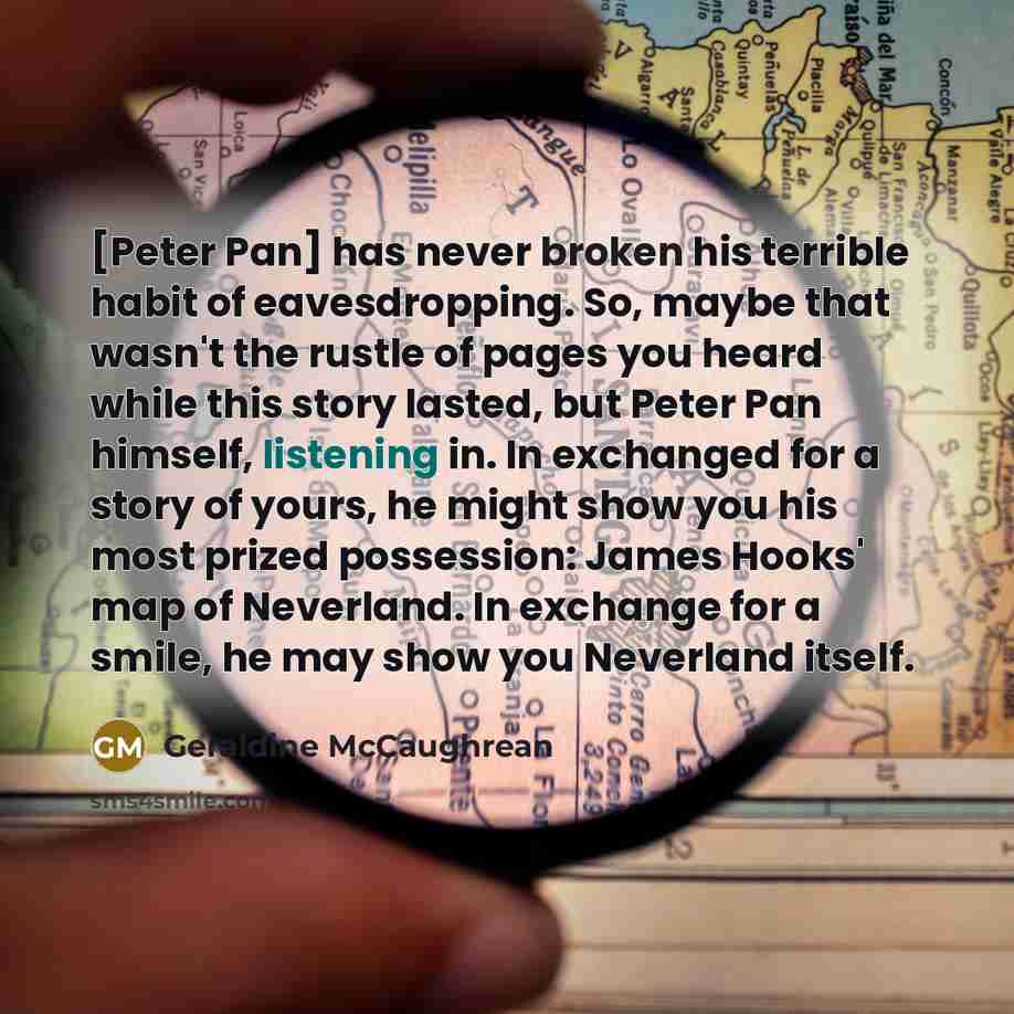 “[Peter Pan] has never broken his terrible habit of eavesdropping. So, maybe that wasn't the rustle of pages you heard while this story lasted, but Peter Pan himself, listening in. In exchanged for a story of yours, he might show you his most prized possession: James Hooks' map of Neverland. In…” quote by Geraldine McCaughrean
