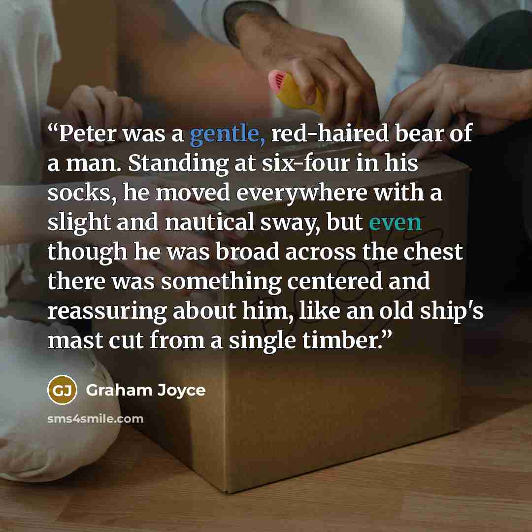 “Peter was a gentle, red-haired bear of a man. Standing at six-four in his socks, he moved everywhere with a slight and nautical sway, but even though he was broad across the chest there was something centered and reassuring about him, like an old ship's mast cut from a single timber.” quote by Graham Joyce