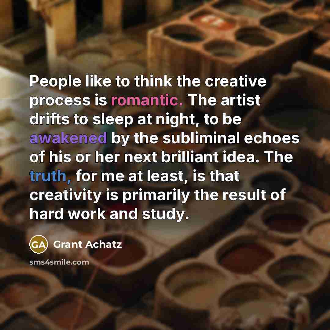 “People like to think the creative process is romantic. The artist drifts to sleep at night, to be awakened by the subliminal echoes of his or her next brilliant idea. The truth, for me at least, is that creativity is primarily the result of hard work and study.” quote by Grant Achatz