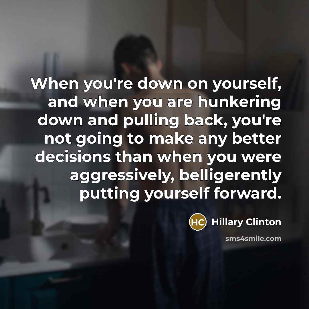 “When you're down on yourself, and when you are hunkering down and pulling back, you're not going to make any better decisions than when you were aggressively, belligerently putting yourself forward.” quote by Hillary Clinton