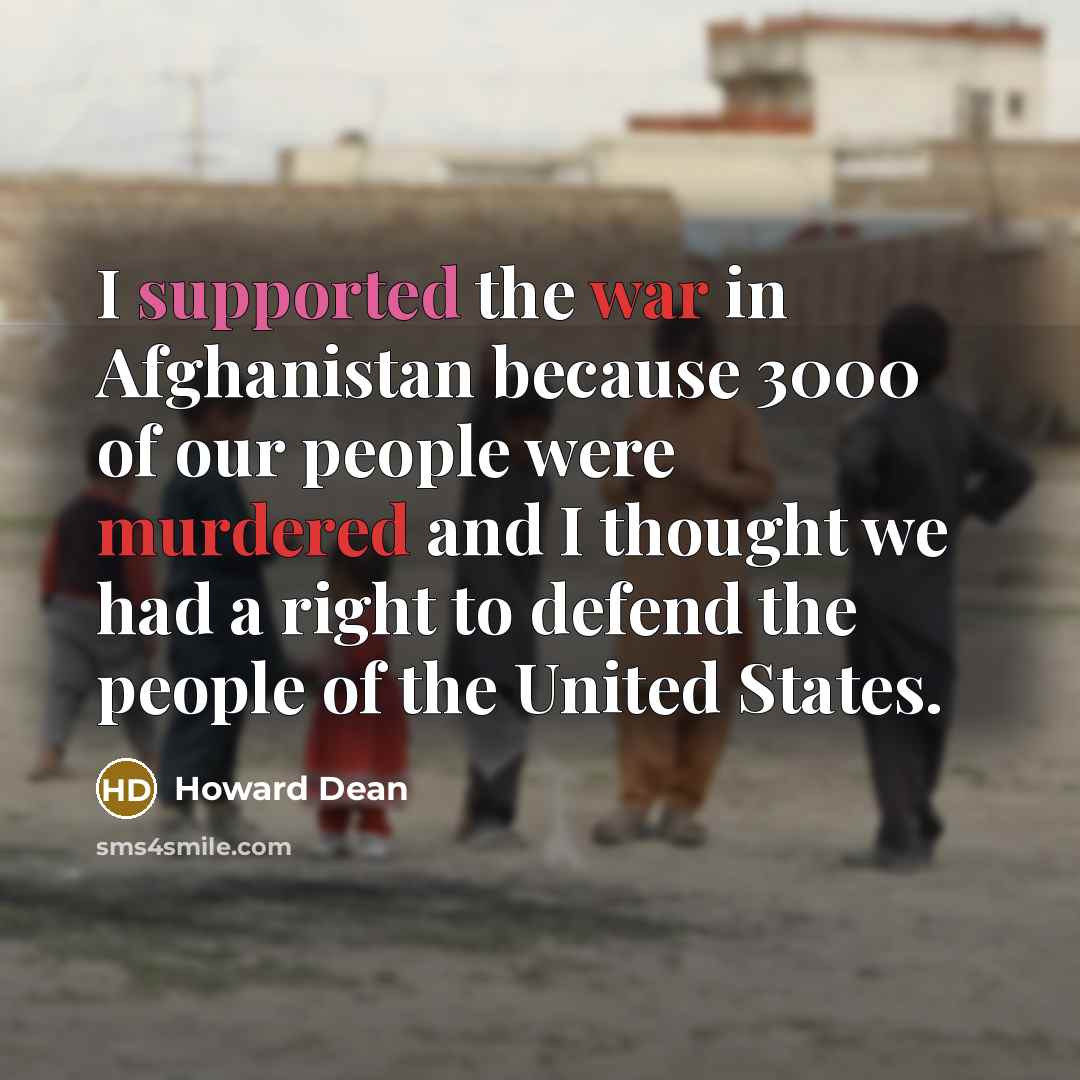 “I supported the war in Afghanistan because 3000 of our people were murdered and I thought we had a right to defend the people of the United States.” quote by Howard Dean