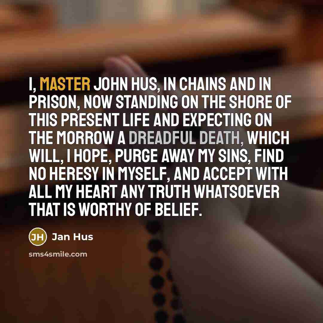“I, Master John Hus, in chains and in prison, now standing on the shore of this present life and expecting on the morrow a dreadful death, which will, I hope, purge away my sins, find no heresy in myself, and accept with all my heart any truth whatsoever that is worthy of belief.” quote by Jan Hus