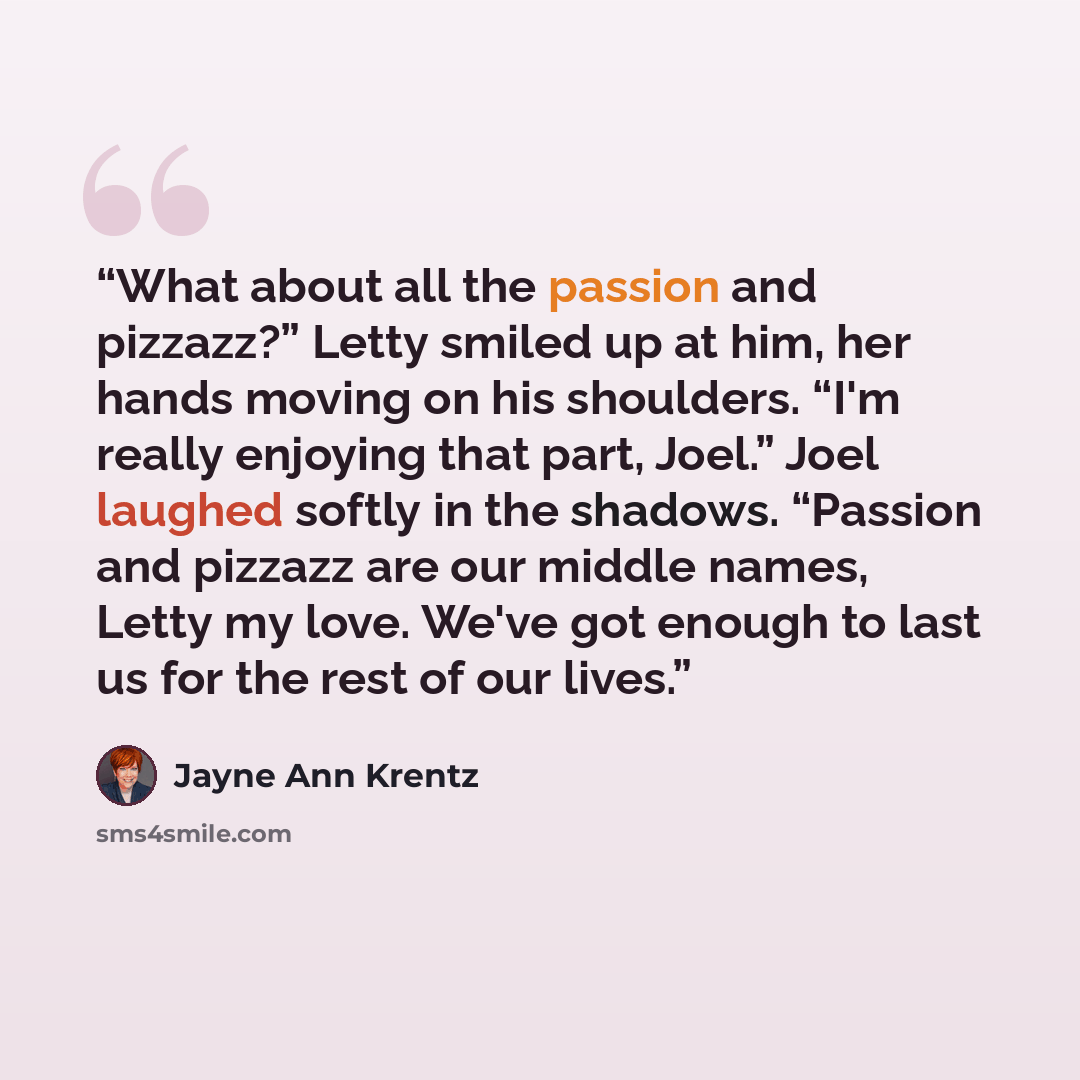 “What about all the passion and pizzazz?” Letty smiled up at him, her hands moving on his shoulders. “I'm really enjoying that part, Joel.” Joel laughed softly in the shadows. “Passion and pizzazz are our middle names, Letty my love. We've got enough to last us for the rest of our lives.” quote by Jayne Ann Krentz