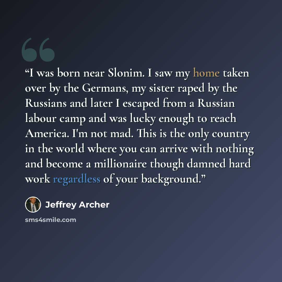 “I was born near Slonim. I saw my home taken over by the Germans, my sister raped by the Russians and later I escaped from a Russian labour camp and was lucky enough to reach America. I'm not mad. This is the only country in the world where you can arrive with nothing and become a millionaire…” quote by Jeffrey Archer