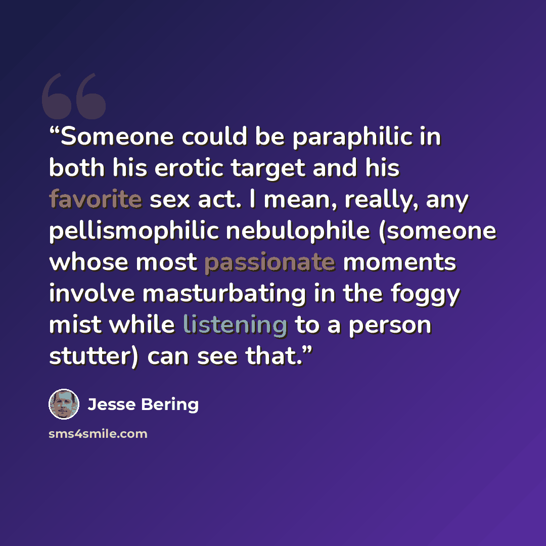 “Someone could be paraphilic in both his erotic target and his favorite sex act. I mean, really, any pellismophilic nebulophile (someone whose most passionate moments involve masturbating in the foggy mist while listening to a person stutter) can see that.” quote by Jesse Bering