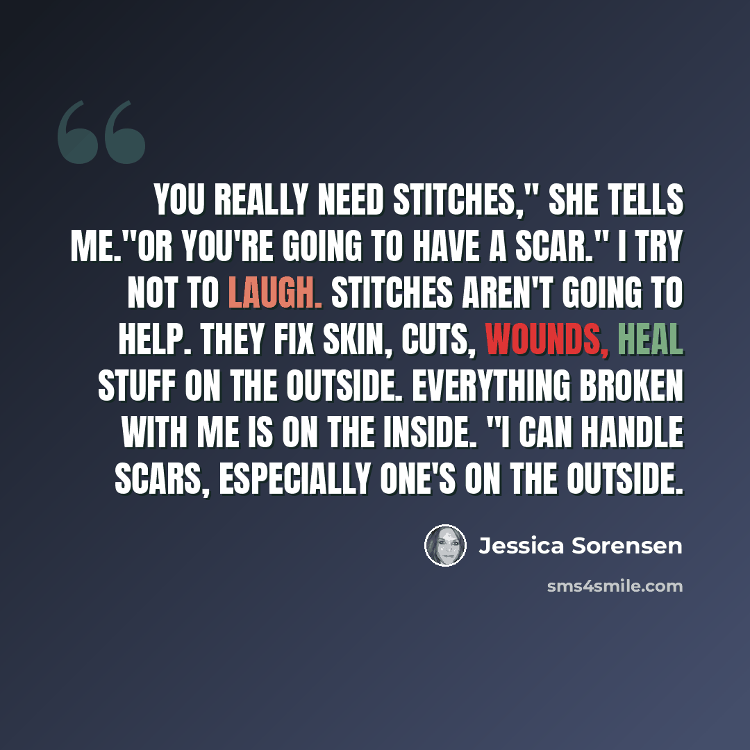 “You really need stitches," she tells me."Or you're going to have a scar." I try not to laugh. Stitches aren't going to help. They fix skin, cuts, wounds, heal stuff on the outside. Everything broken with me is on the inside. "I can handle scars, especially one's on the outside.” quote by Jessica Sorensen