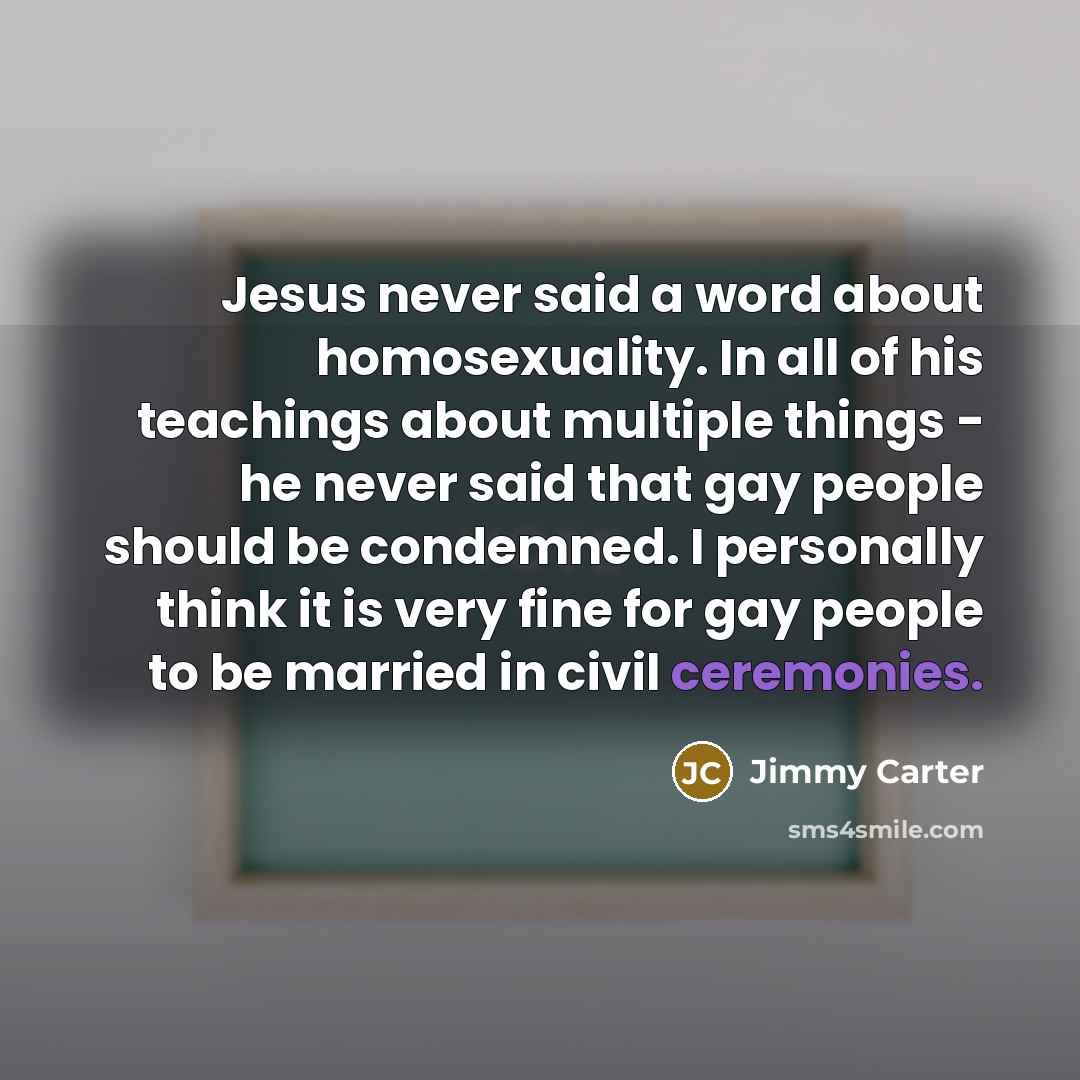 “Jesus never said a word about homosexuality. In all of his teachings about multiple things - he never said that gay people should be condemned. I personally think it is very fine for gay people to be married in civil ceremonies.” quote by Jimmy Carter