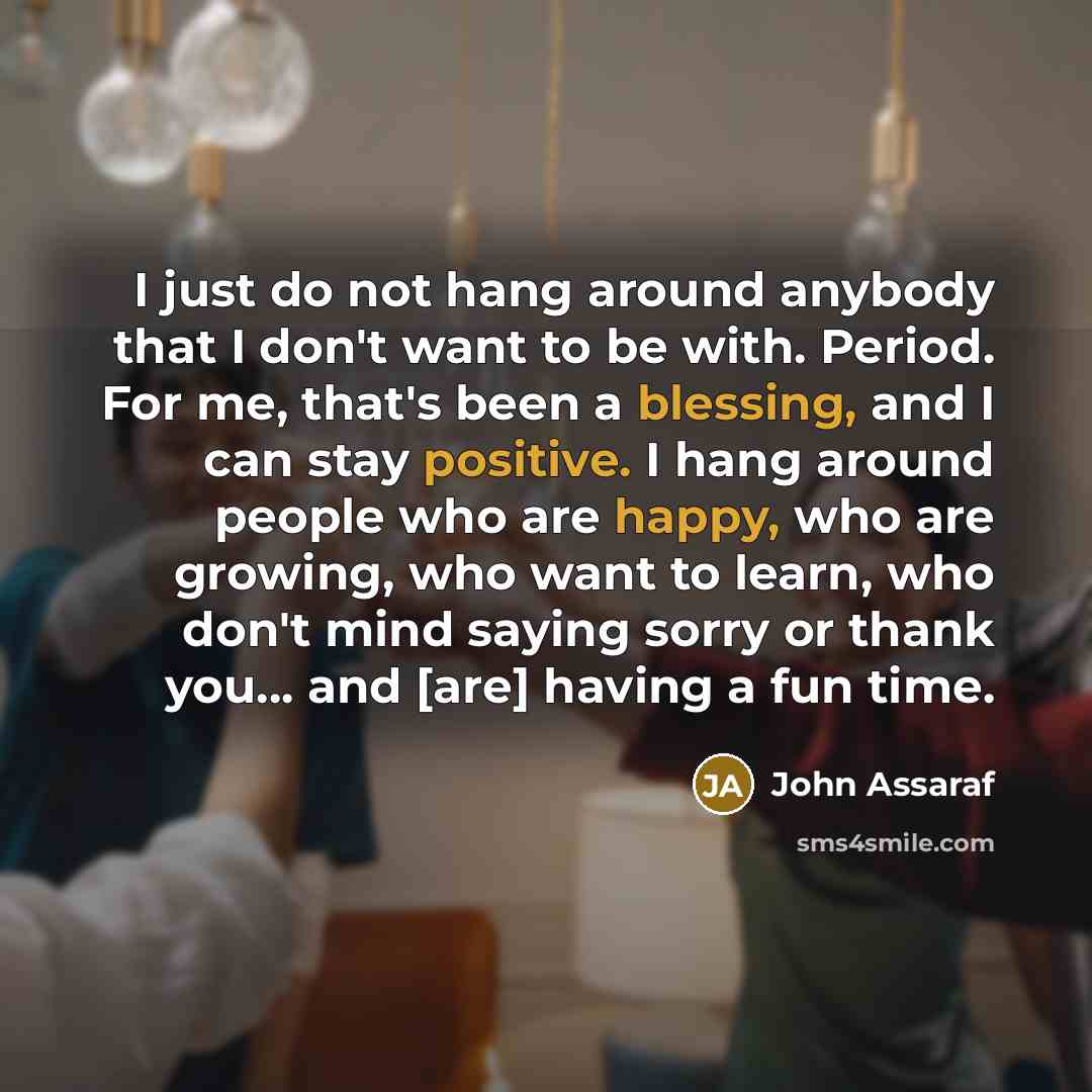 “I just do not hang around anybody that I don't want to be with. Period. For me, that's been a blessing, and I can stay positive. I hang around people who are happy, who are growing, who want to learn, who don't mind saying sorry or thank you... and [are] having a fun time.” quote by John Assaraf