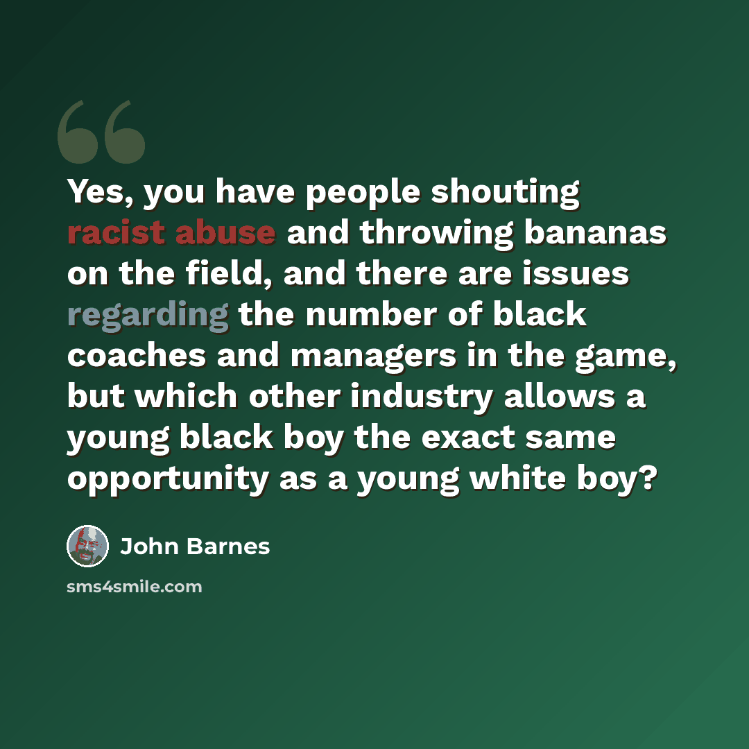 “Yes, you have people shouting racist abuse and throwing bananas on the field, and there are issues regarding the number of black coaches and managers in the game, but which other industry allows a young black boy the exact same opportunity as a young white boy?” quote by John Barnes