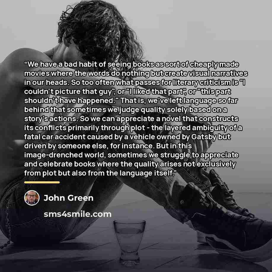 “We have a bad habit of seeing books as sort of cheaply made movies where the words do nothing but create visual narratives in our heads. So too often what passes for literary criticism is "I couldn't picture that guy", or "I liked that part", or "this part shouldn't have happened." That is, we've…” quote by John Green